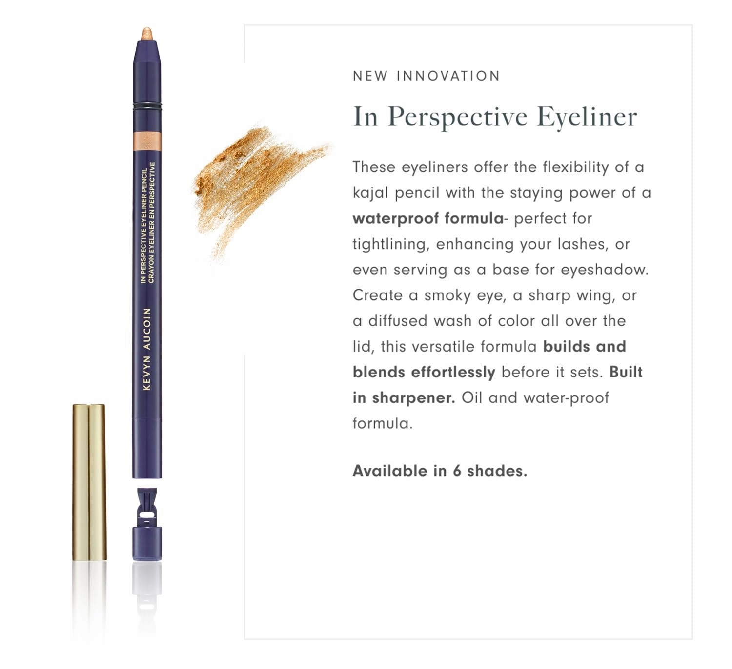 Kevyn Aucoin In Perspective Eyeliner Pencil, Gold: Easy Use. Flexibility of a kajal makeup pencil and waterproof. Long wearing. For waterline, lash line, or eye lid. No crease. Create flawless looks.